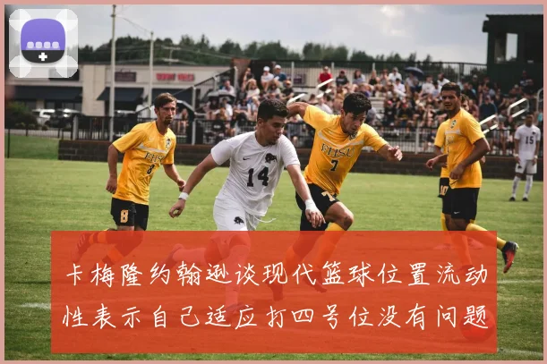 卡梅隆约翰逊谈现代篮球位置流动性表示自己适应打四号位没有问题