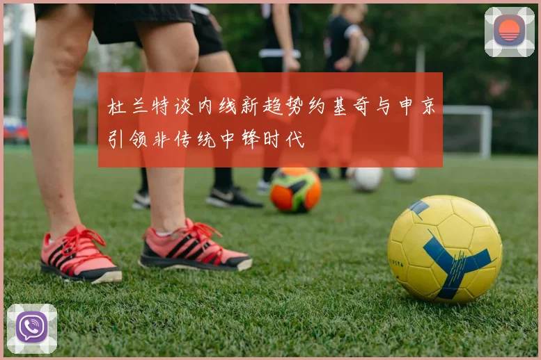 杜兰特谈内线新趋势约基奇与申京引领非传统中锋时代