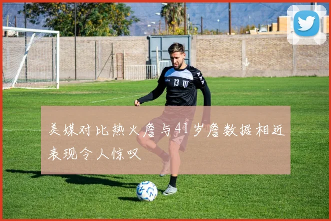 美媒对比热火詹与41岁詹数据相近表现令人惊叹