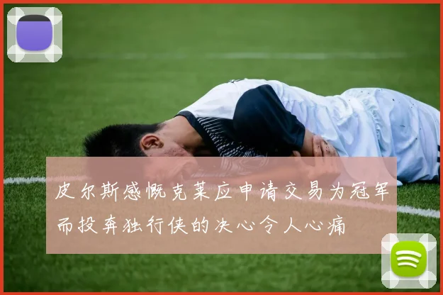 皮尔斯感慨克莱应申请交易为冠军而投奔独行侠的决心令人心痛