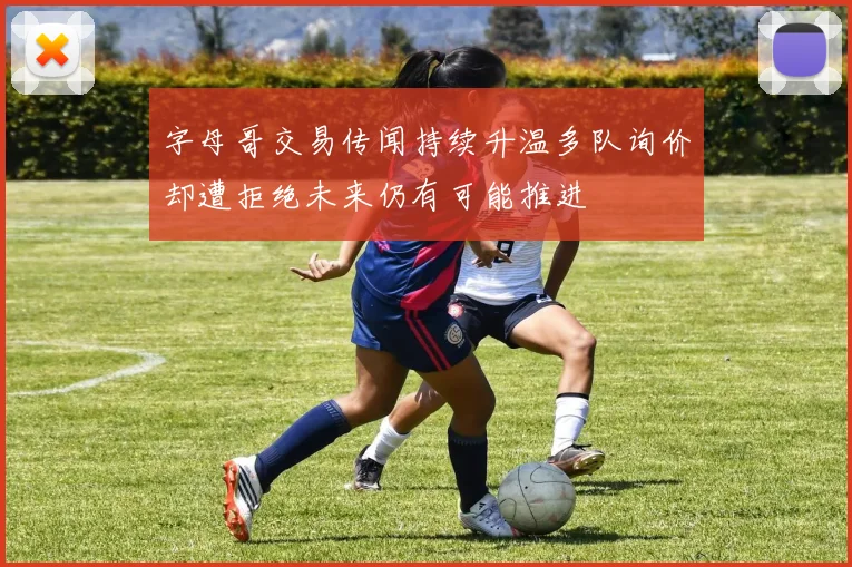 字母哥交易传闻持续升温多队询价却遭拒绝未来仍有可能推进