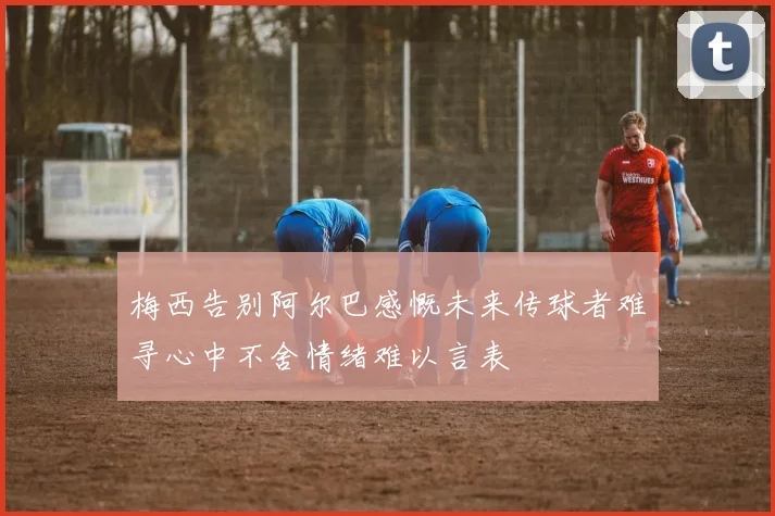 梅西告别阿尔巴感慨未来传球者难寻心中不舍情绪难以言表