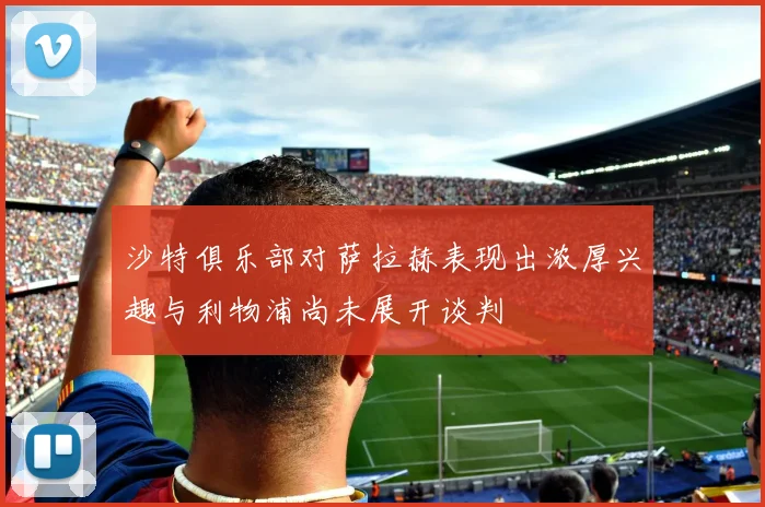 沙特俱乐部对萨拉赫表现出浓厚兴趣与利物浦尚未展开谈判