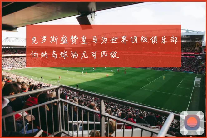 克罗斯盛赞皇马为世界顶级俱乐部伯纳乌球场无可匹敌