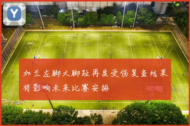 加兰左脚大脚趾再度受伤复查结果将影响未来比赛安排