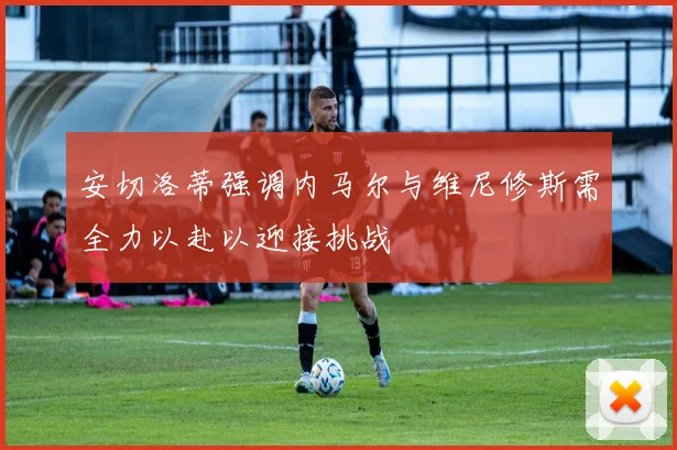 安切洛蒂强调内马尔与维尼修斯需全力以赴以迎接挑战
