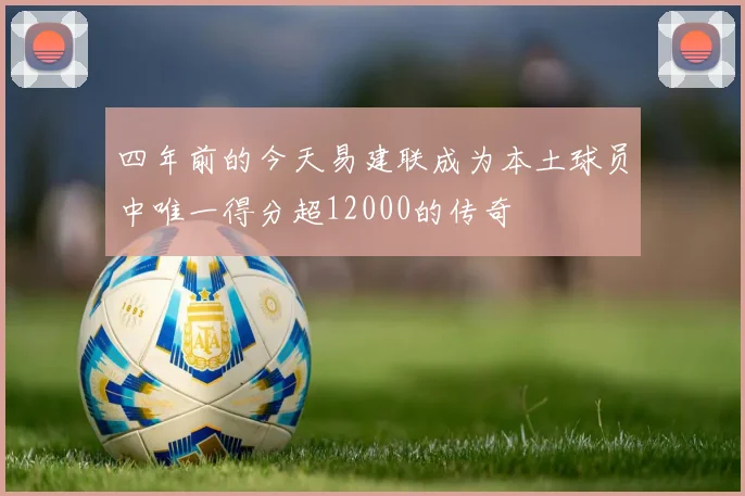 四年前的今天易建联成为本土球员中唯一得分超12000的传奇
