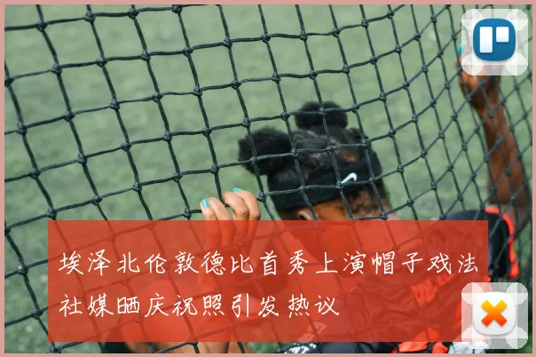 埃泽北伦敦德比首秀上演帽子戏法社媒晒庆祝照引发热议