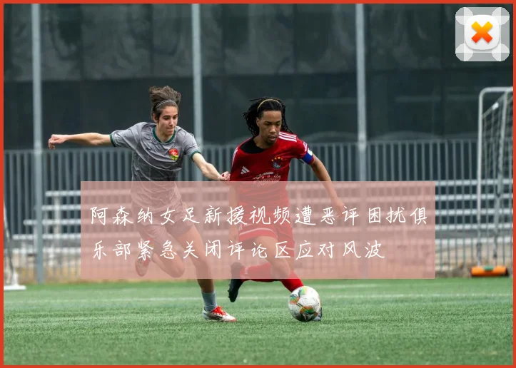 阿森纳女足新援视频遭恶评困扰俱乐部紧急关闭评论区应对风波