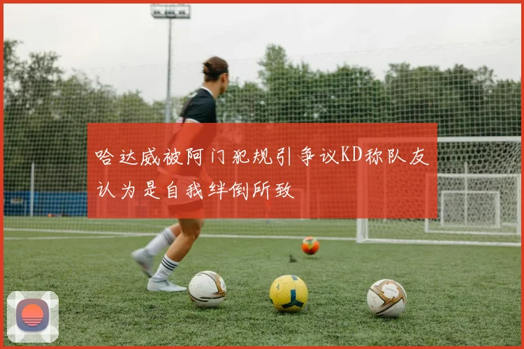 哈达威被阿门犯规引争议KD称队友认为是自我绊倒所致