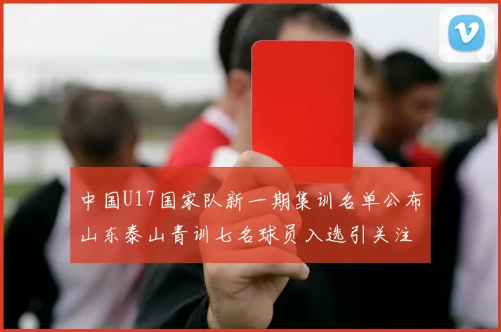 中国U17国家队新一期集训名单公布山东泰山青训七名球员入选引关注