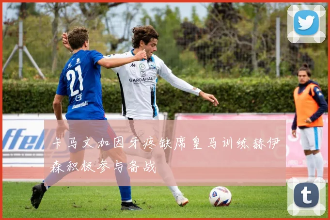 卡马文加因牙疼缺席皇马训练赫伊森积极参与备战