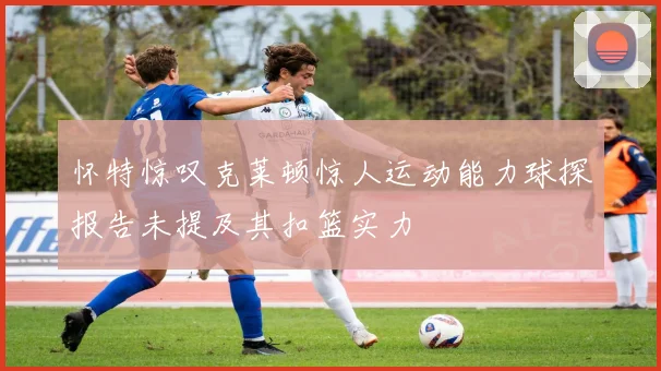 怀特惊叹克莱顿惊人运动能力球探报告未提及其扣篮实力