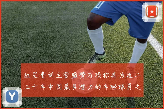 红星青训主管盛赞万项称其为近二三十年中国最具潜力的年轻球员之一