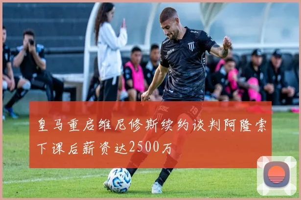皇马重启维尼修斯续约谈判阿隆索下课后薪资达2500万