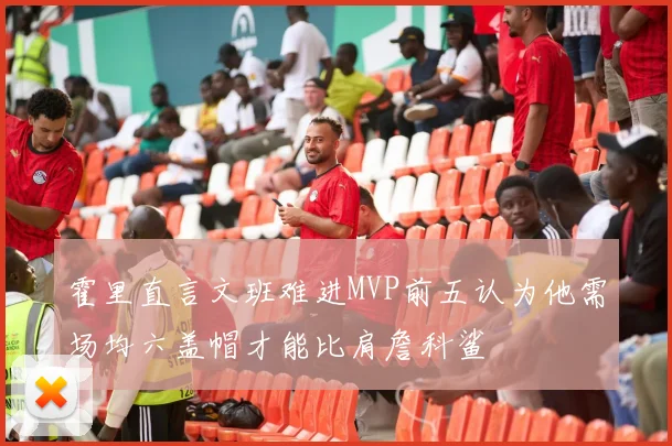 霍里直言文班难进MVP前五认为他需场均六盖帽才能比肩詹科鲨
