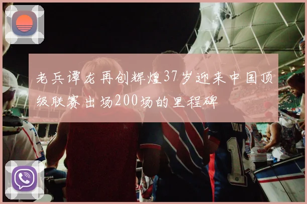 老兵谭龙再创辉煌37岁迎来中国顶级联赛出场200场的里程碑