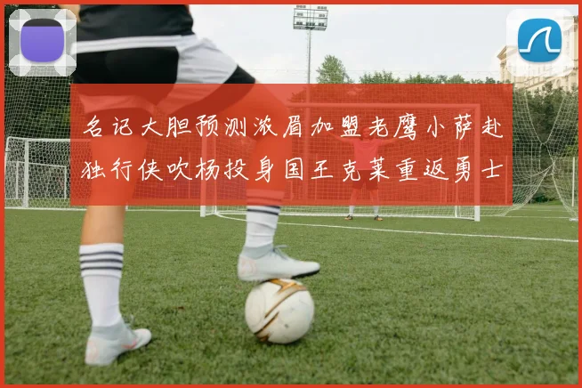 名记大胆预测浓眉加盟老鹰小萨赴独行侠吹杨投身国王克莱重返勇士