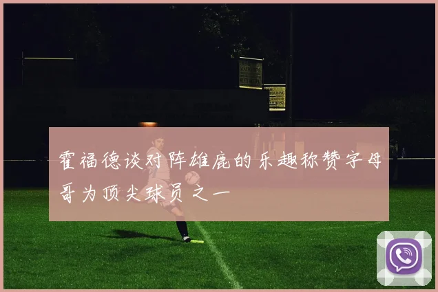 霍福德谈对阵雄鹿的乐趣称赞字母哥为顶尖球员之一