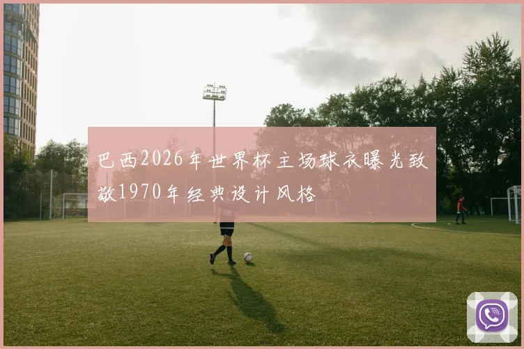 巴西2026年世界杯主场球衣曝光致敬1970年经典设计风格