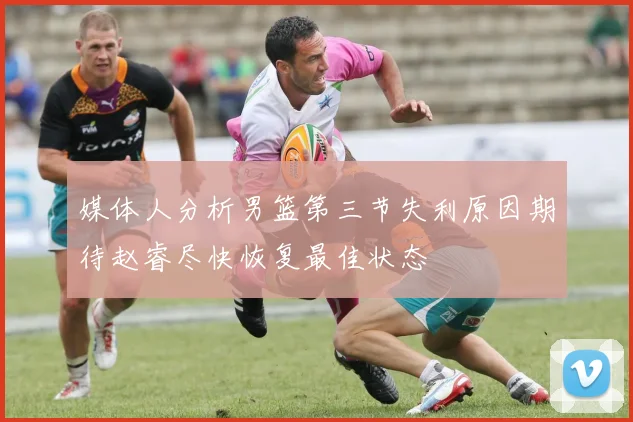 媒体人分析男篮第三节失利原因期待赵睿尽快恢复最佳状态