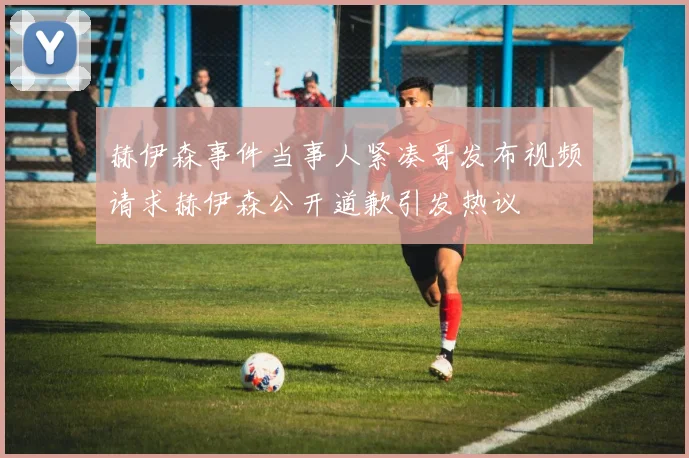 赫伊森事件当事人紧凑哥发布视频请求赫伊森公开道歉引发热议
