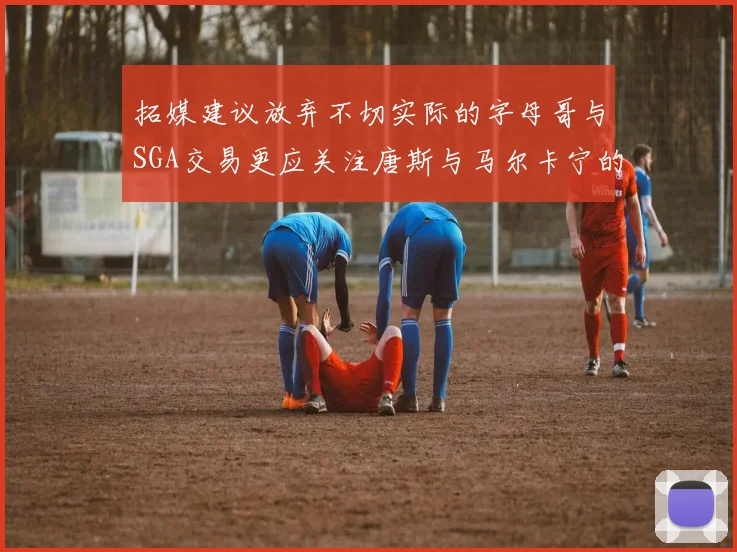 拓媒建议放弃不切实际的字母哥与SGA交易更应关注唐斯与马尔卡宁的潜力