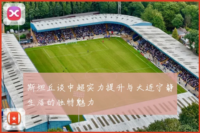 斯坦丘谈中超实力提升与大连宁静生活的独特魅力