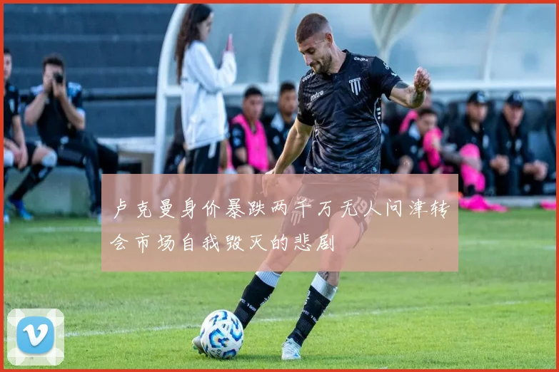 卢克曼身价暴跌两千万无人问津转会市场自我毁灭的悲剧