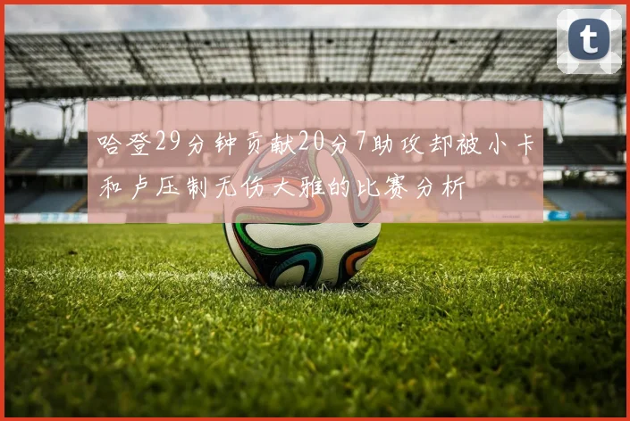 哈登29分钟贡献20分7助攻却被小卡和卢压制无伤大雅的比赛分析