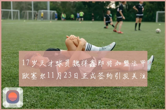 17岁天才球员魏祥鑫即将加盟法甲欧塞尔11月23日正式签约引发关注