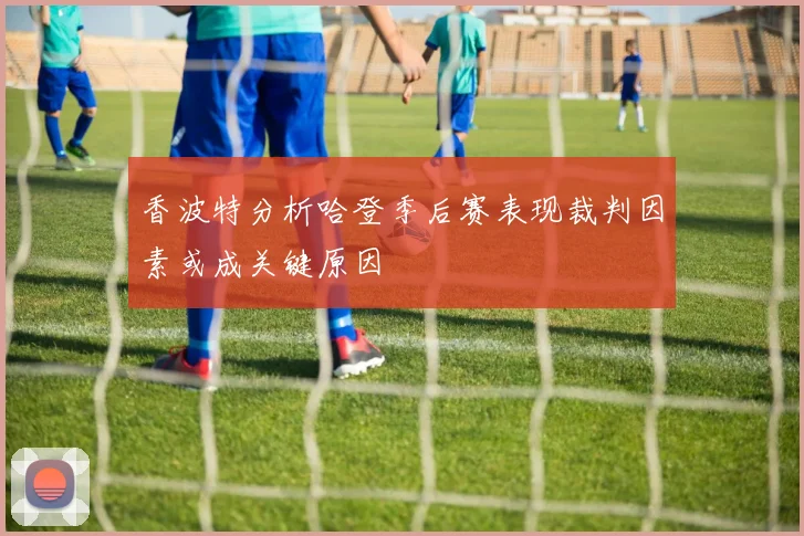 香波特分析哈登季后赛表现裁判因素或成关键原因