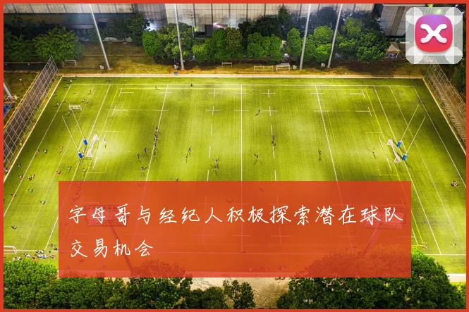 字母哥与经纪人积极探索潜在球队交易机会