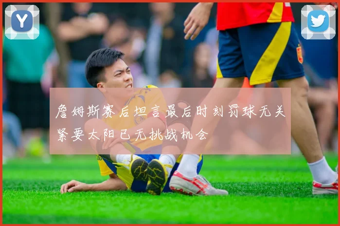 詹姆斯赛后坦言最后时刻罚球无关紧要太阳已无挑战机会