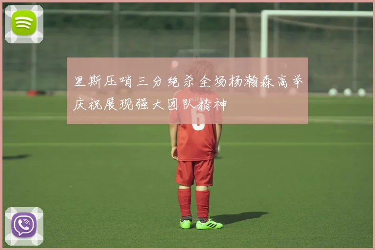 里斯压哨三分绝杀全场杨瀚森高举庆祝展现强大团队精神