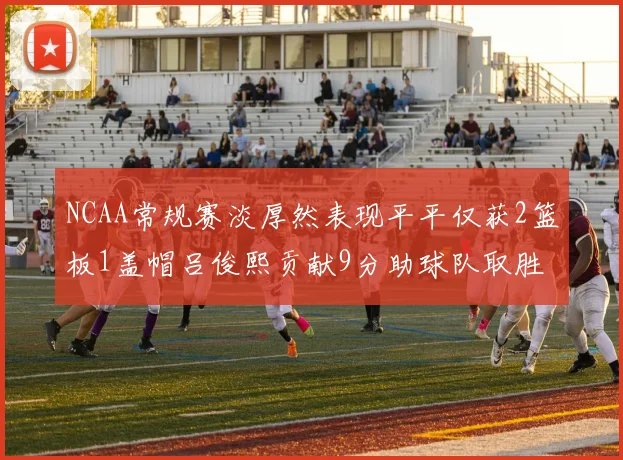 NCAA常规赛淡厚然表现平平仅获2篮板1盖帽吕俊熙贡献9分助球队取胜