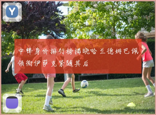 中锋身价排行榜揭晓哈兰德姆巴佩领衔伊萨克紧随其后