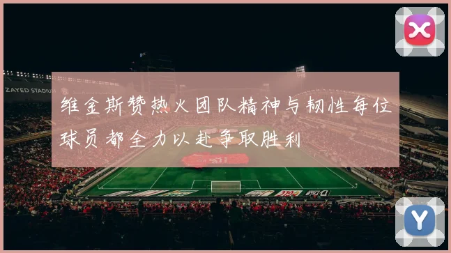 维金斯赞热火团队精神与韧性每位球员都全力以赴争取胜利