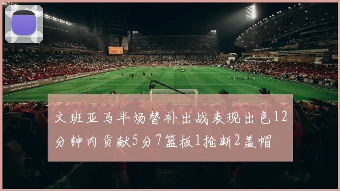 文班亚马半场替补出战表现出色12分钟内贡献5分7篮板1抢断2盖帽