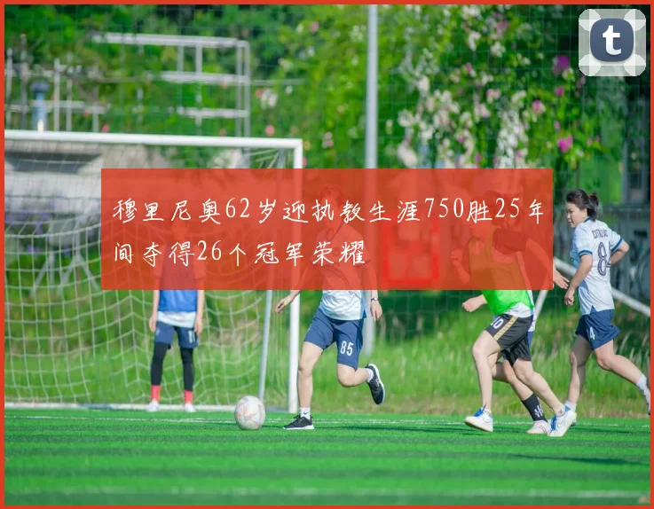 穆里尼奥62岁迎执教生涯750胜25年间夺得26个冠军荣耀