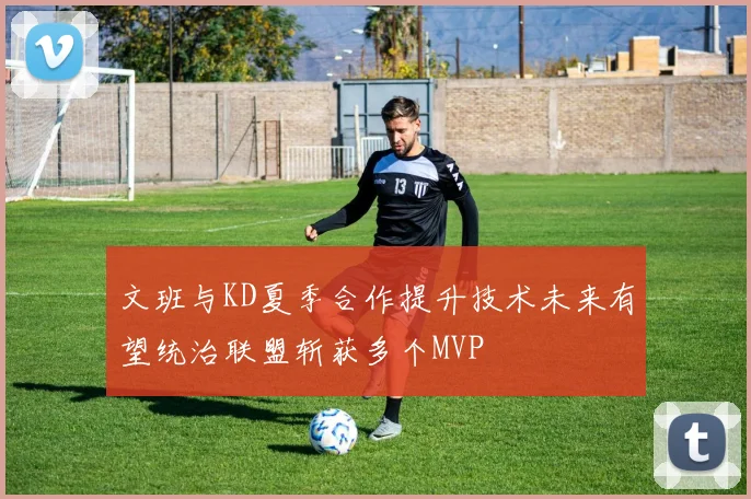 文班与KD夏季合作提升技术未来有望统治联盟斩获多个MVP